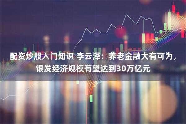 配资炒股入门知识 李云泽：养老金融大有可为，银发经济规模有望达到30万亿元