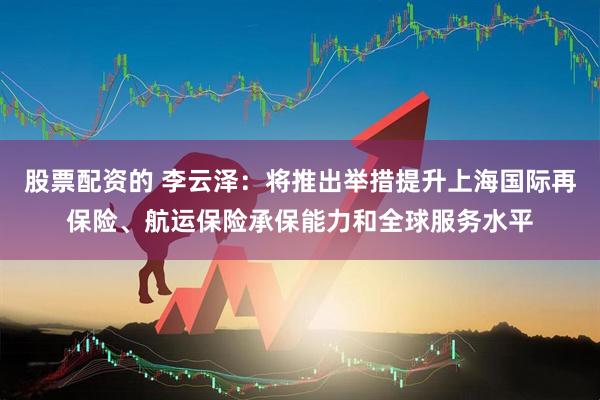 股票配资的 李云泽：将推出举措提升上海国际再保险、航运保险承保能力和全球服务水平
