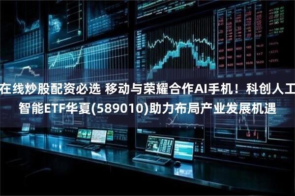 在线炒股配资必选 移动与荣耀合作AI手机！科创人工智能ETF华夏(589010)助力布局产业发展机遇
