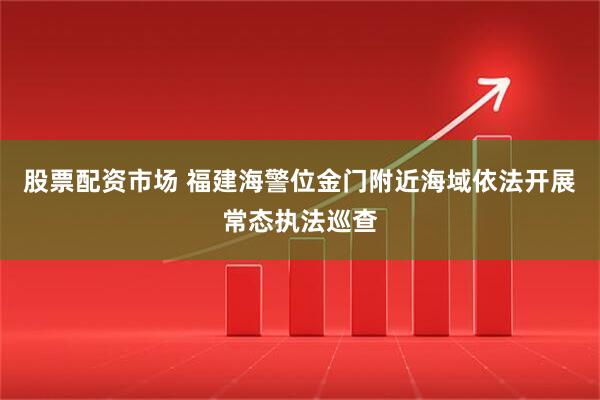 股票配资市场 福建海警位金门附近海域依法开展常态执法巡查