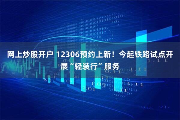 网上炒股开户 12306预约上新！今起铁路试点开展“轻装行”服务