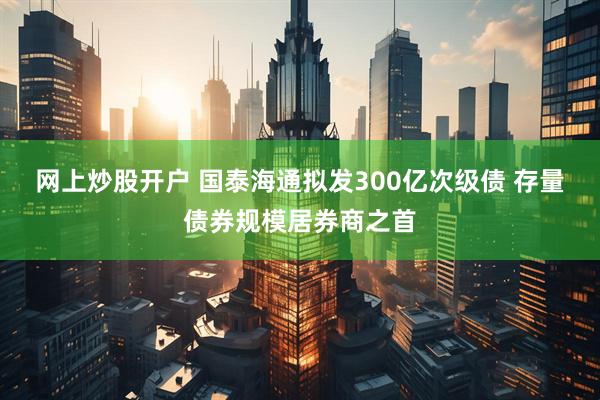 网上炒股开户 国泰海通拟发300亿次级债 存量债券规模居券商之首