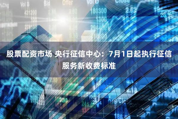 股票配资市场 央行征信中心：7月1日起执行征信服务新收费标准