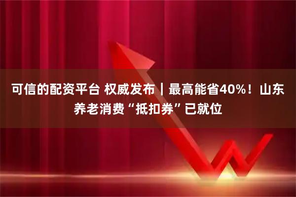 可信的配资平台 权威发布｜最高能省40%！山东养老消费“抵扣券”已就位
