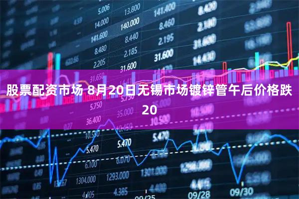 股票配资市场 8月20日无锡市场镀锌管午后价格跌20