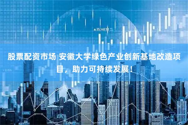 股票配资市场 安徽大学绿色产业创新基地改造项目，助力可持续发展！