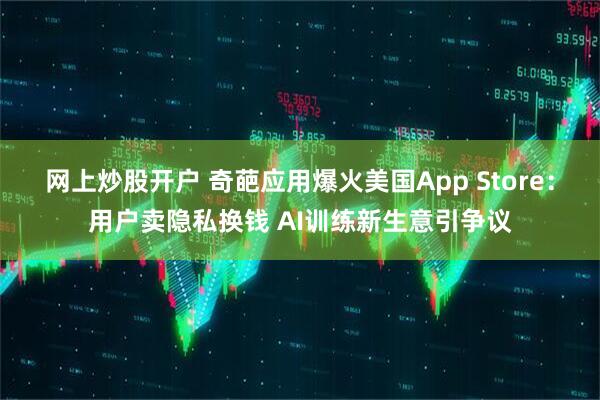 网上炒股开户 奇葩应用爆火美国App Store：用户卖隐私换钱 AI训练新生意引争议