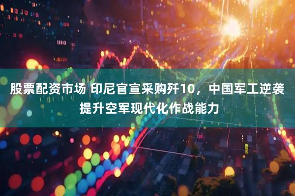股票配资市场 印尼官宣采购歼10，中国军工逆袭 提升空军现代化作战能力