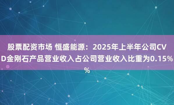 股票配资市场 恒盛能源：2025年上半年公司CVD金刚石产品营业收入占公司营业收入比重为0.15%