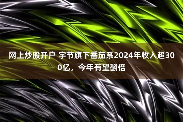 网上炒股开户 字节旗下番茄系2024年收入超300亿，今年有望翻倍