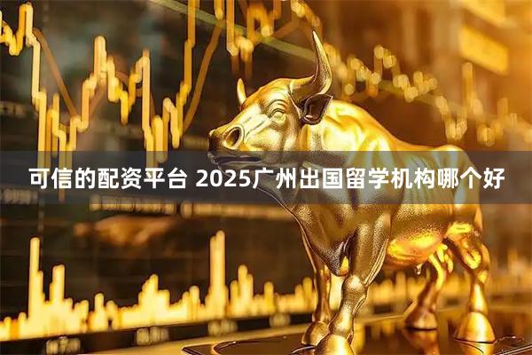 可信的配资平台 2025广州出国留学机构哪个好