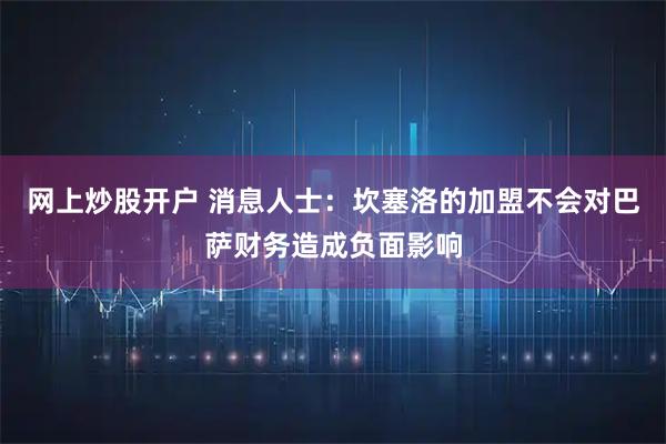 网上炒股开户 消息人士：坎塞洛的加盟不会对巴萨财务造成负面影响