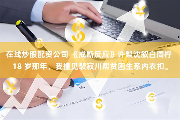 在线炒股配资公司 《戒断反应》许梨沈叙白周柠 18 岁那年，我撞见裴寂川帮贫困生系内衣扣。