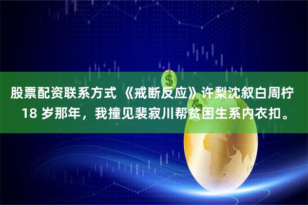 股票配资联系方式 《戒断反应》许梨沈叙白周柠 18 岁那年，我撞见裴寂川帮贫困生系内衣扣。