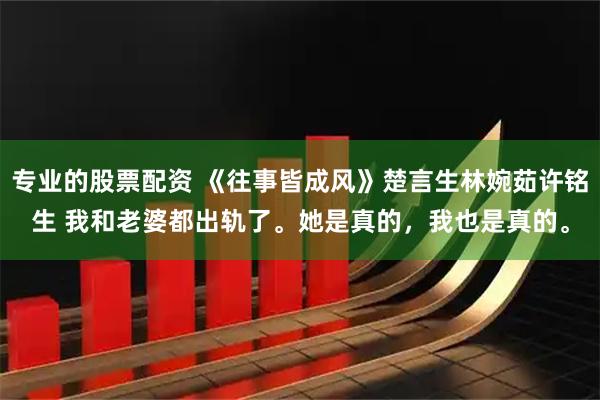 专业的股票配资 《往事皆成风》楚言生林婉茹许铭生 我和老婆都出轨了。她是真的，我也是真的。