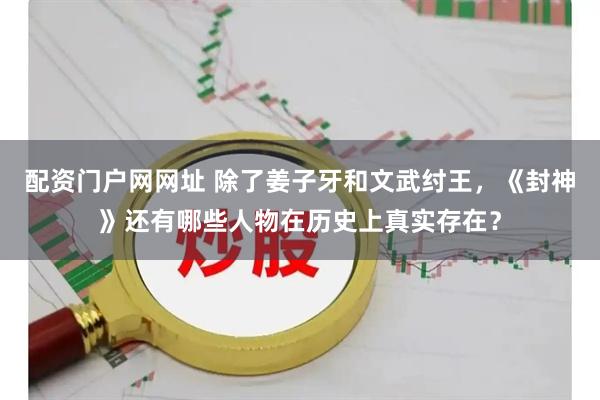 配资门户网网址 除了姜子牙和文武纣王，《封神》还有哪些人物在历史上真实存在？
