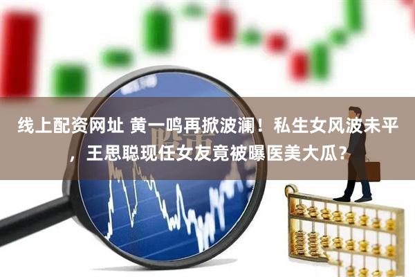 线上配资网址 黄一鸣再掀波澜！私生女风波未平，王思聪现任女友竟被曝医美大瓜？