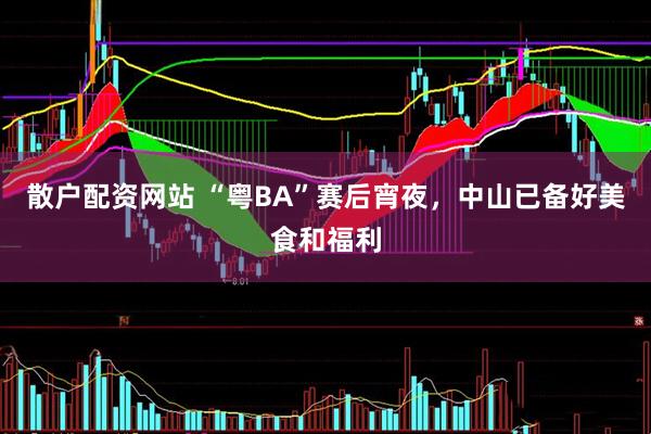 散户配资网站 “粤BA”赛后宵夜，中山已备好美食和福利
