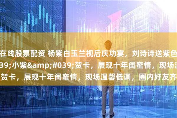 在线股票配资 杨紫白玉兰视后庆功宴，刘诗诗送紫色花束并附'小紫'贺卡，展现十年闺蜜情，现场温馨低调，圈内好友齐聚