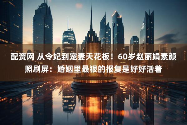 配资网 从令妃到宠妻天花板！60岁赵丽娟素颜照刷屏：婚姻里最狠的报复是好好活着