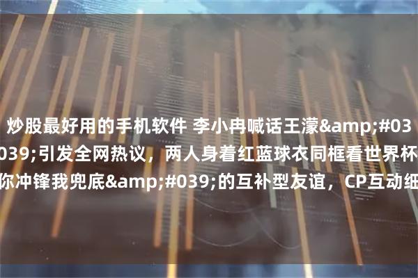 炒股最好用的手机软件 李小冉喊话王濛'我的体育生'引发全网热议，两人身着红蓝球衣同框看世界杯，展现'你冲锋我兜底'的互补型友谊，CP互动细节被网友称为'成年人的顶级关系模板'