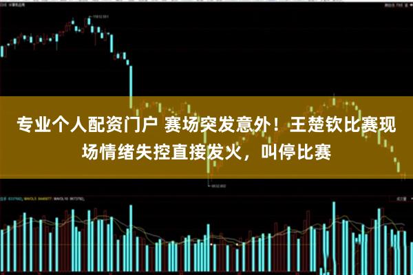 专业个人配资门户 赛场突发意外！王楚钦比赛现场情绪失控直接发火，叫停比赛
