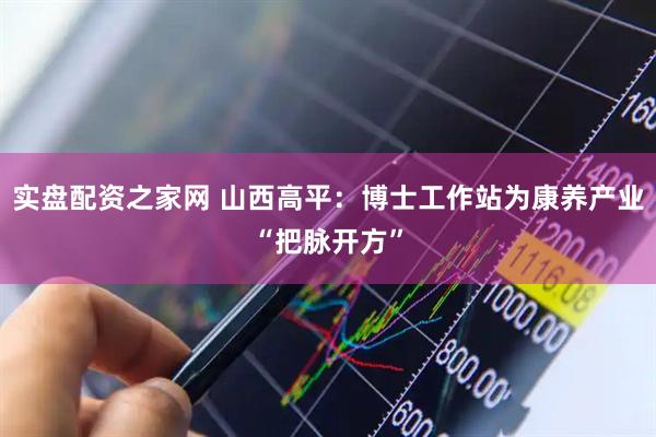 实盘配资之家网 山西高平：博士工作站为康养产业“把脉开方”