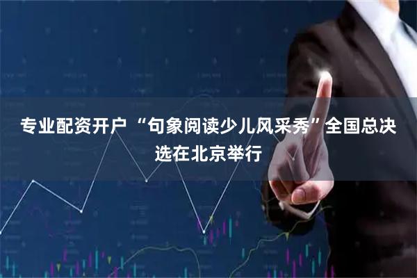 专业配资开户 “句象阅读少儿风采秀”全国总决选在北京举行