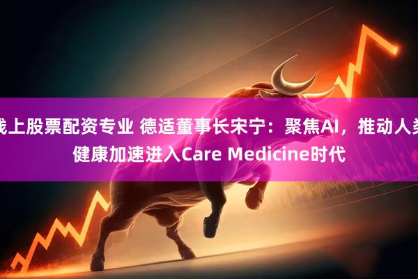 线上股票配资专业 德适董事长宋宁：聚焦AI，推动人类健康加速进入Care Medicine时代