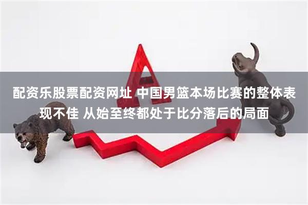 配资乐股票配资网址 中国男篮本场比赛的整体表现不佳 从始至终都处于比分落后的局面