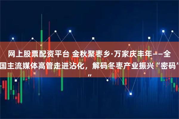 网上股票配资平台 金秋聚枣乡·万家庆丰年——全国主流媒体高管走进沾化，解码冬枣产业振兴“密码”